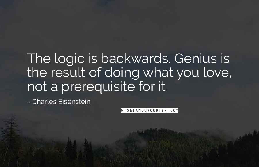Charles Eisenstein Quotes: The logic is backwards. Genius is the result of doing what you love, not a prerequisite for it.