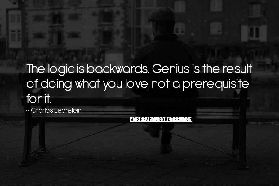 Charles Eisenstein Quotes: The logic is backwards. Genius is the result of doing what you love, not a prerequisite for it.