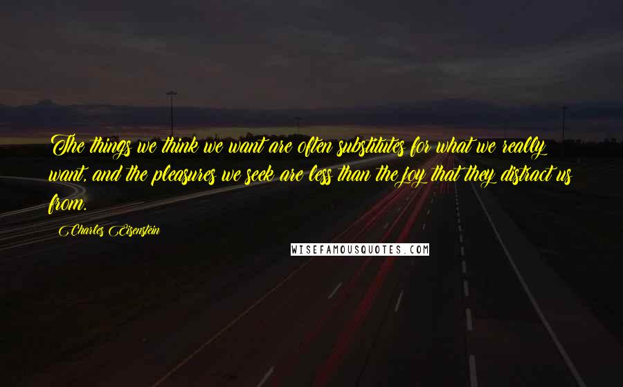 Charles Eisenstein Quotes: The things we think we want are often substitutes for what we really want, and the pleasures we seek are less than the joy that they distract us from.