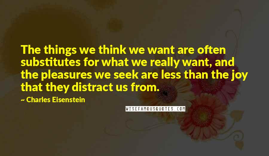 Charles Eisenstein Quotes: The things we think we want are often substitutes for what we really want, and the pleasures we seek are less than the joy that they distract us from.