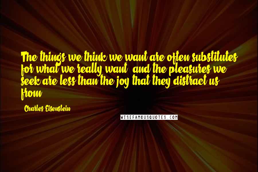 Charles Eisenstein Quotes: The things we think we want are often substitutes for what we really want, and the pleasures we seek are less than the joy that they distract us from.