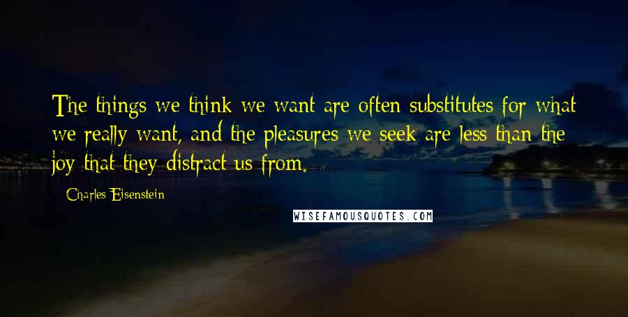 Charles Eisenstein Quotes: The things we think we want are often substitutes for what we really want, and the pleasures we seek are less than the joy that they distract us from.