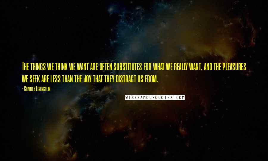 Charles Eisenstein Quotes: The things we think we want are often substitutes for what we really want, and the pleasures we seek are less than the joy that they distract us from.