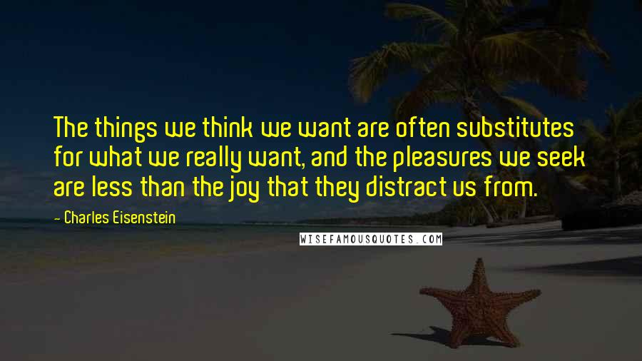 Charles Eisenstein Quotes: The things we think we want are often substitutes for what we really want, and the pleasures we seek are less than the joy that they distract us from.
