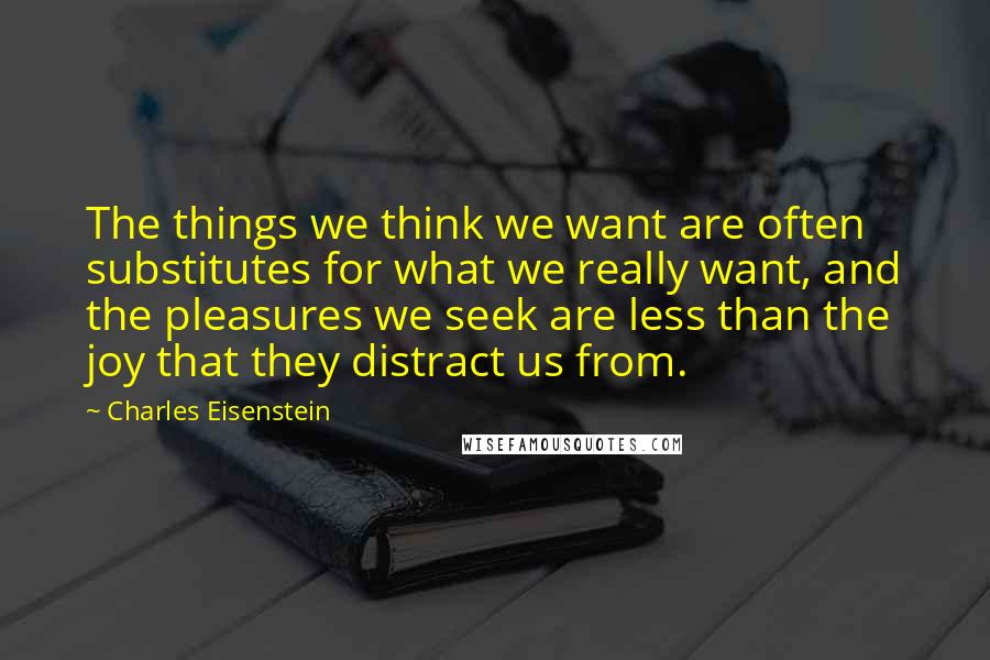 Charles Eisenstein Quotes: The things we think we want are often substitutes for what we really want, and the pleasures we seek are less than the joy that they distract us from.
