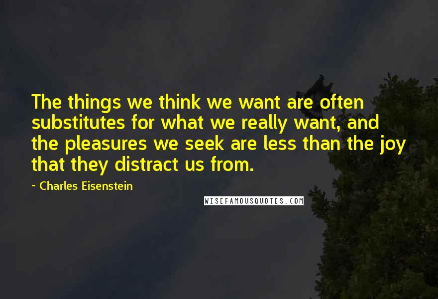 Charles Eisenstein Quotes: The things we think we want are often substitutes for what we really want, and the pleasures we seek are less than the joy that they distract us from.