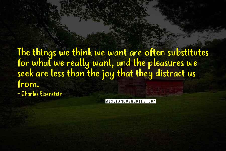 Charles Eisenstein Quotes: The things we think we want are often substitutes for what we really want, and the pleasures we seek are less than the joy that they distract us from.