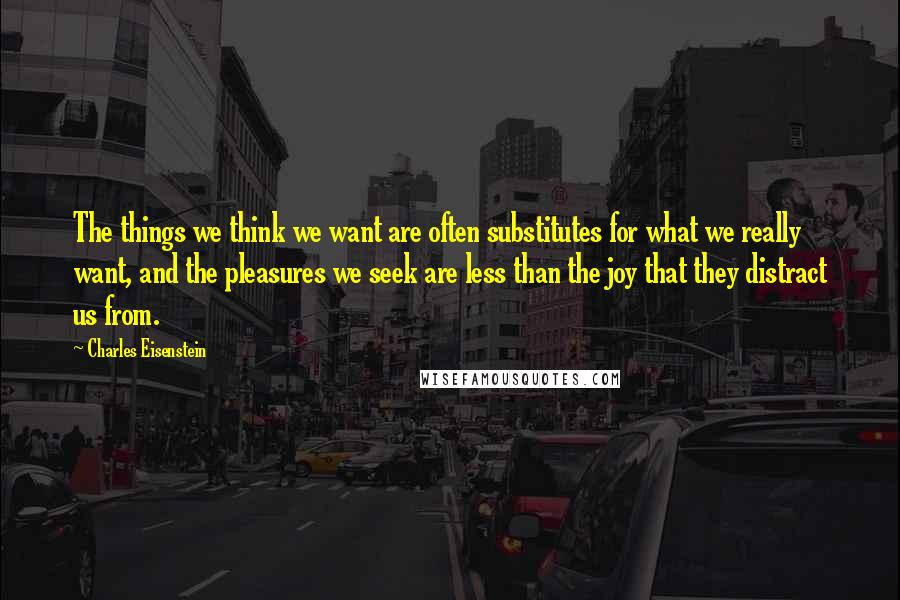 Charles Eisenstein Quotes: The things we think we want are often substitutes for what we really want, and the pleasures we seek are less than the joy that they distract us from.