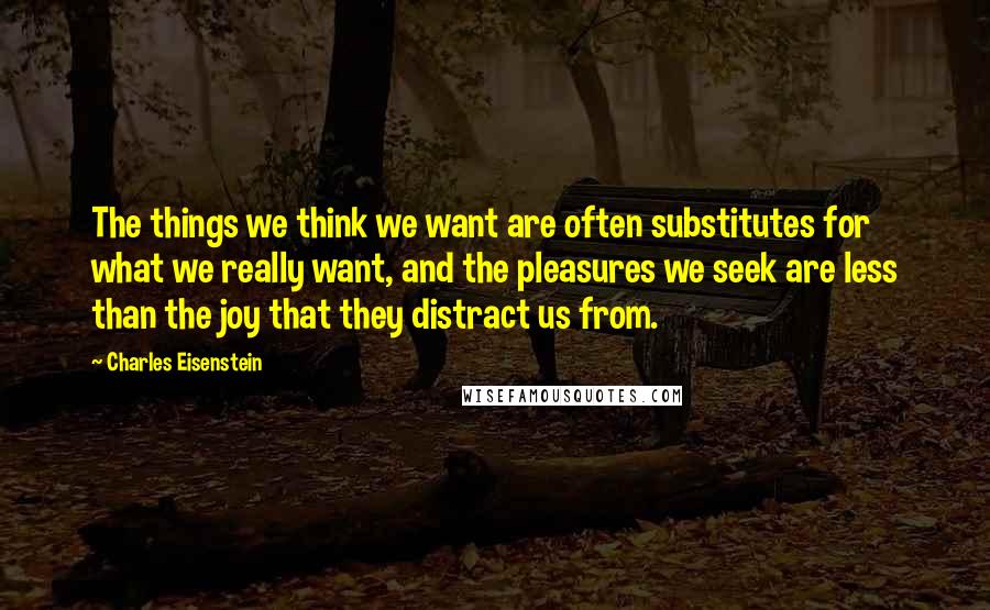 Charles Eisenstein Quotes: The things we think we want are often substitutes for what we really want, and the pleasures we seek are less than the joy that they distract us from.