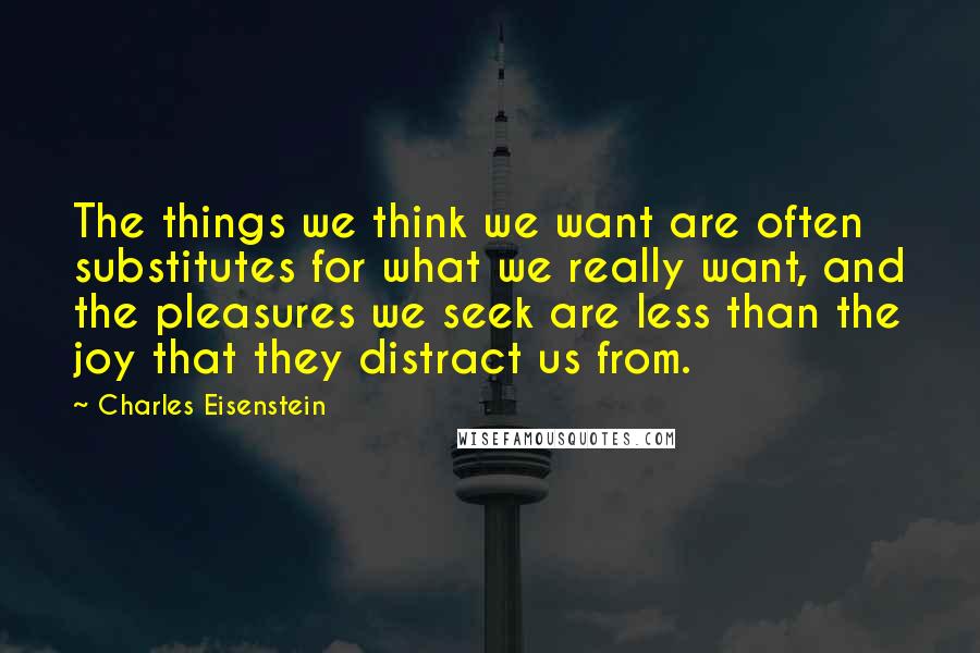 Charles Eisenstein Quotes: The things we think we want are often substitutes for what we really want, and the pleasures we seek are less than the joy that they distract us from.
