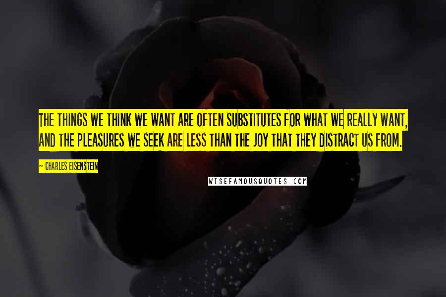 Charles Eisenstein Quotes: The things we think we want are often substitutes for what we really want, and the pleasures we seek are less than the joy that they distract us from.