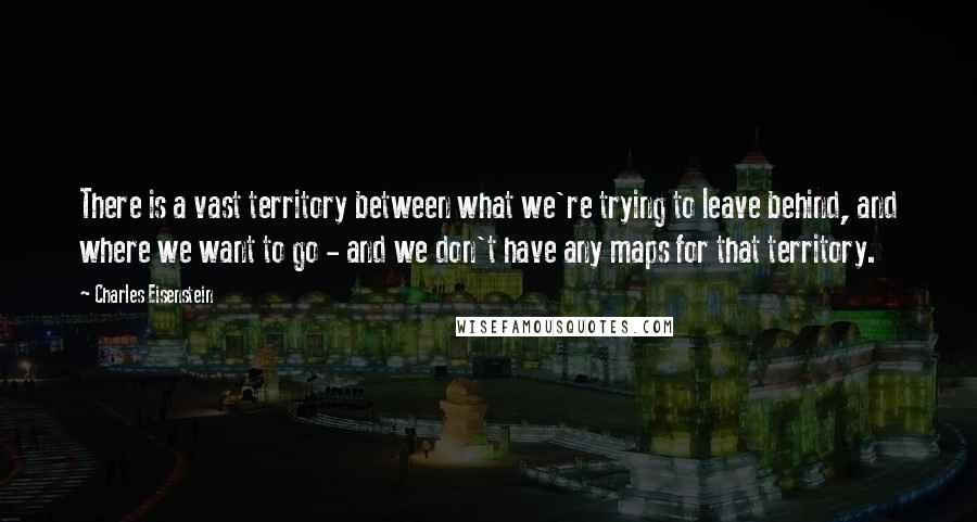 Charles Eisenstein Quotes: There is a vast territory between what we're trying to leave behind, and where we want to go - and we don't have any maps for that territory.