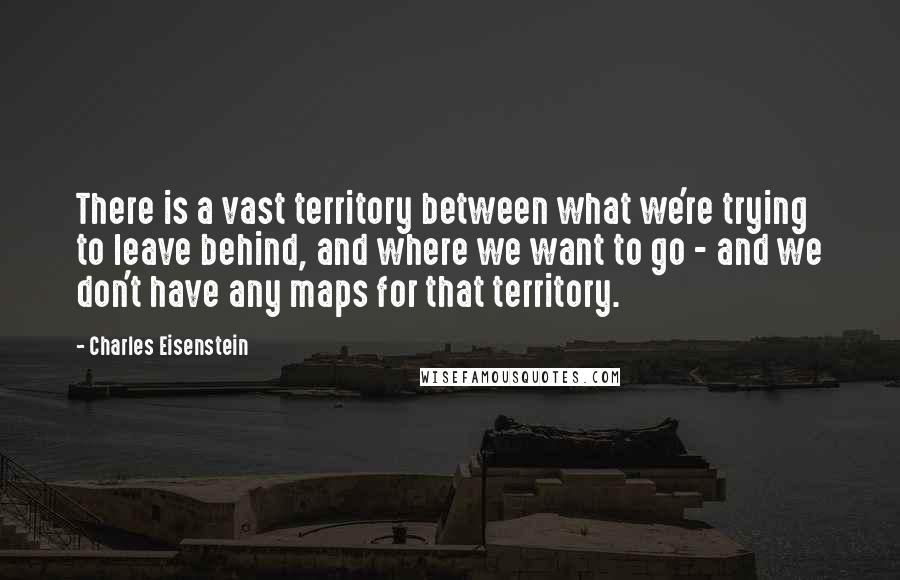 Charles Eisenstein Quotes: There is a vast territory between what we're trying to leave behind, and where we want to go - and we don't have any maps for that territory.