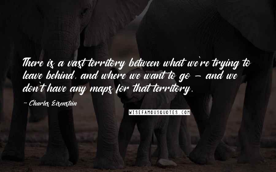 Charles Eisenstein Quotes: There is a vast territory between what we're trying to leave behind, and where we want to go - and we don't have any maps for that territory.