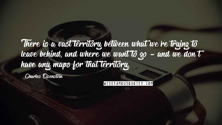 Charles Eisenstein Quotes: There is a vast territory between what we're trying to leave behind, and where we want to go - and we don't have any maps for that territory.