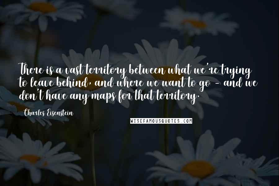 Charles Eisenstein Quotes: There is a vast territory between what we're trying to leave behind, and where we want to go - and we don't have any maps for that territory.