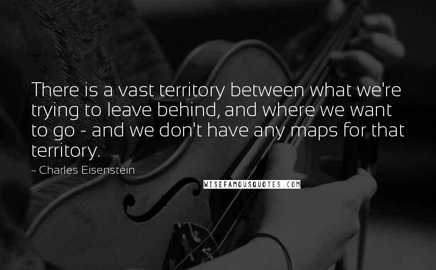 Charles Eisenstein Quotes: There is a vast territory between what we're trying to leave behind, and where we want to go - and we don't have any maps for that territory.