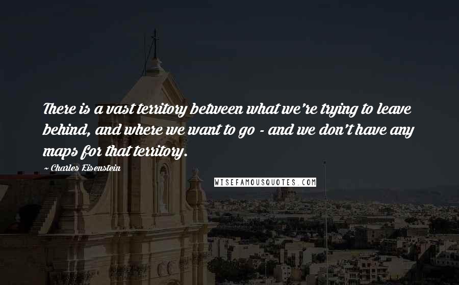 Charles Eisenstein Quotes: There is a vast territory between what we're trying to leave behind, and where we want to go - and we don't have any maps for that territory.