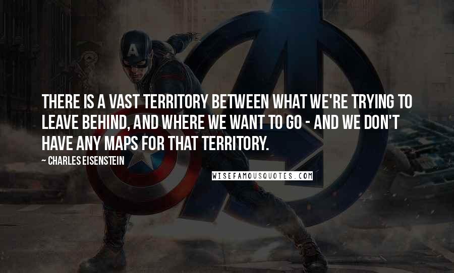 Charles Eisenstein Quotes: There is a vast territory between what we're trying to leave behind, and where we want to go - and we don't have any maps for that territory.