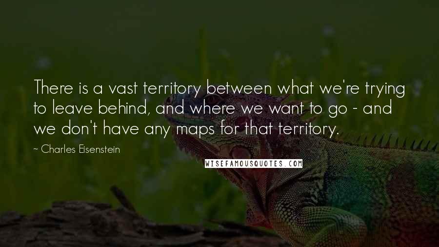 Charles Eisenstein Quotes: There is a vast territory between what we're trying to leave behind, and where we want to go - and we don't have any maps for that territory.