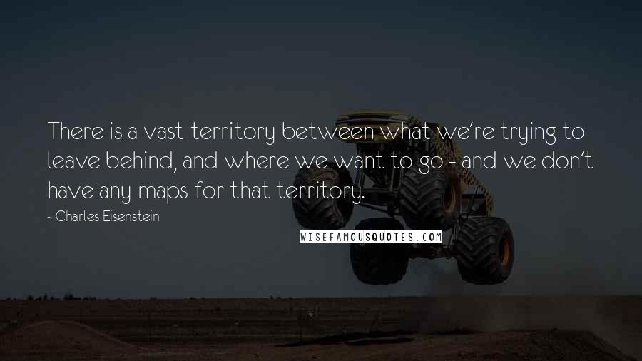 Charles Eisenstein Quotes: There is a vast territory between what we're trying to leave behind, and where we want to go - and we don't have any maps for that territory.