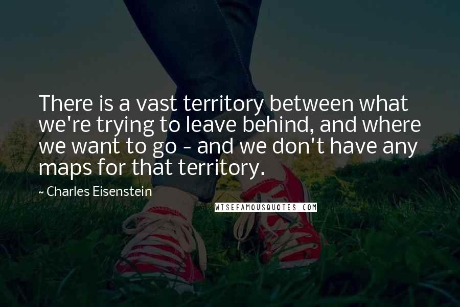 Charles Eisenstein Quotes: There is a vast territory between what we're trying to leave behind, and where we want to go - and we don't have any maps for that territory.