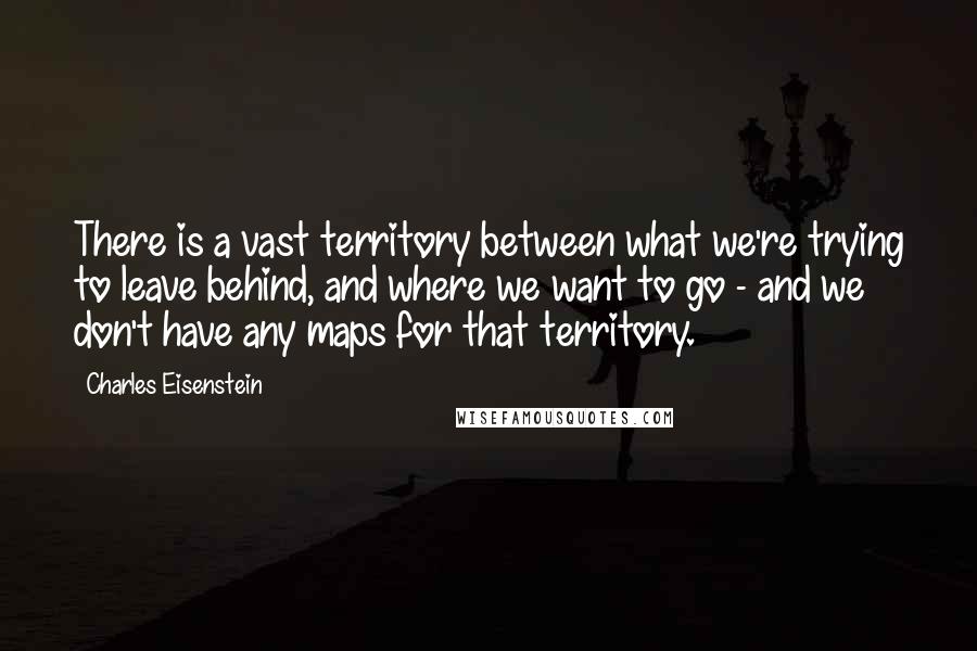 Charles Eisenstein Quotes: There is a vast territory between what we're trying to leave behind, and where we want to go - and we don't have any maps for that territory.