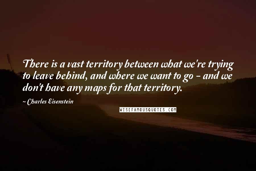 Charles Eisenstein Quotes: There is a vast territory between what we're trying to leave behind, and where we want to go - and we don't have any maps for that territory.