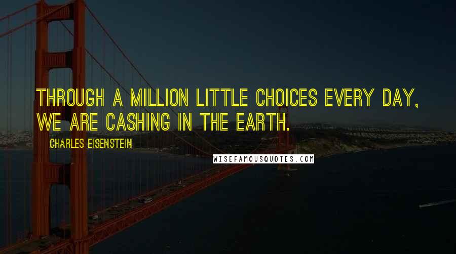 Charles Eisenstein Quotes: Through a million little choices every day, we are cashing in the earth.