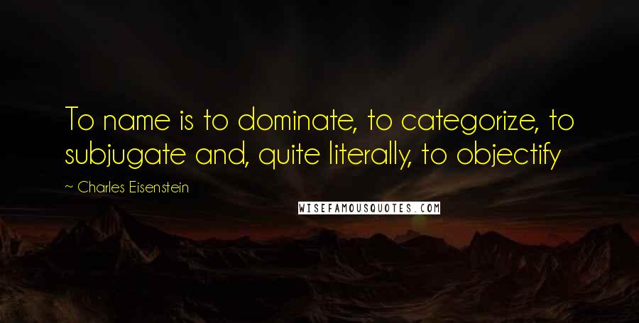 Charles Eisenstein Quotes: To name is to dominate, to categorize, to subjugate and, quite literally, to objectify