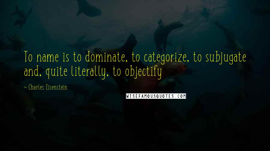 Charles Eisenstein Quotes: To name is to dominate, to categorize, to subjugate and, quite literally, to objectify