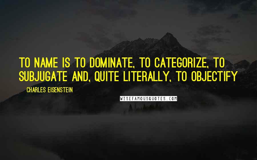 Charles Eisenstein Quotes: To name is to dominate, to categorize, to subjugate and, quite literally, to objectify