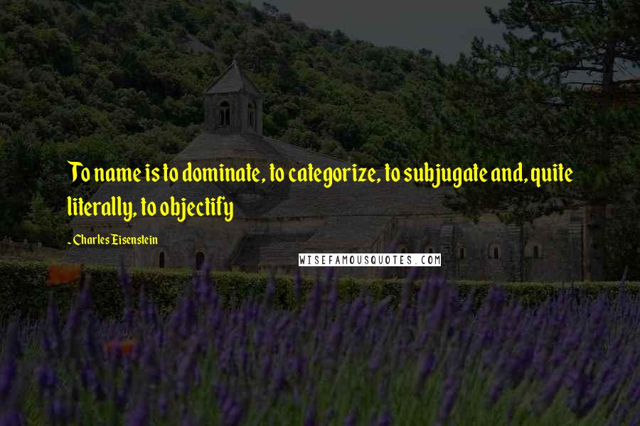 Charles Eisenstein Quotes: To name is to dominate, to categorize, to subjugate and, quite literally, to objectify