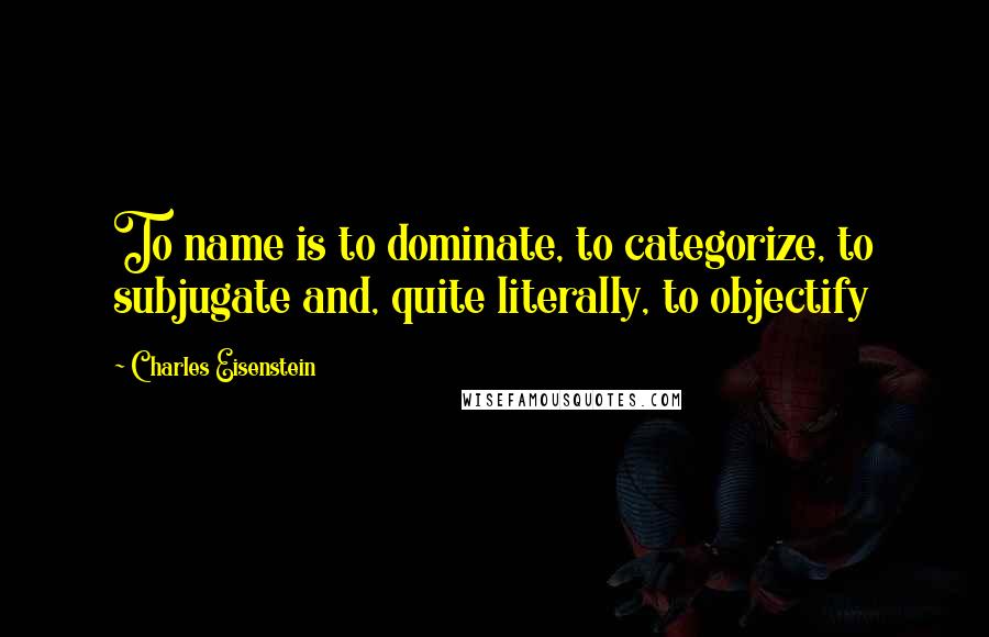 Charles Eisenstein Quotes: To name is to dominate, to categorize, to subjugate and, quite literally, to objectify