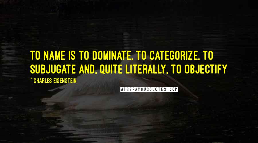 Charles Eisenstein Quotes: To name is to dominate, to categorize, to subjugate and, quite literally, to objectify