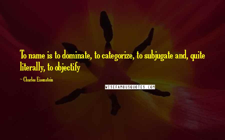 Charles Eisenstein Quotes: To name is to dominate, to categorize, to subjugate and, quite literally, to objectify