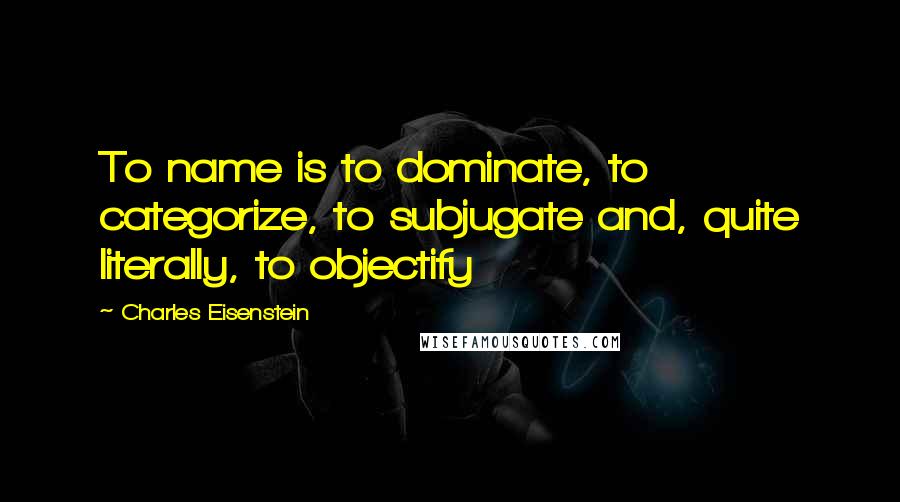 Charles Eisenstein Quotes: To name is to dominate, to categorize, to subjugate and, quite literally, to objectify