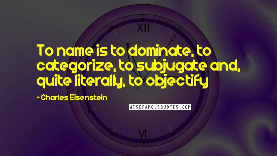 Charles Eisenstein Quotes: To name is to dominate, to categorize, to subjugate and, quite literally, to objectify