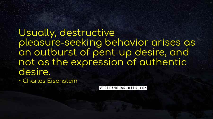 Charles Eisenstein Quotes: Usually, destructive pleasure-seeking behavior arises as an outburst of pent-up desire, and not as the expression of authentic desire.