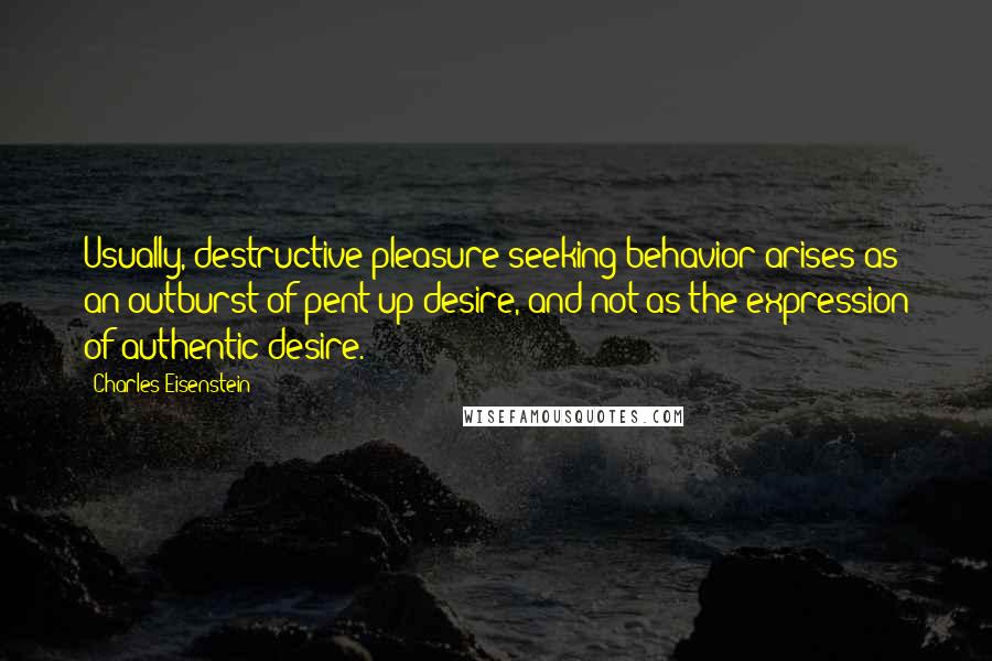 Charles Eisenstein Quotes: Usually, destructive pleasure-seeking behavior arises as an outburst of pent-up desire, and not as the expression of authentic desire.