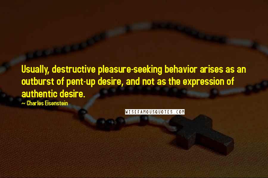 Charles Eisenstein Quotes: Usually, destructive pleasure-seeking behavior arises as an outburst of pent-up desire, and not as the expression of authentic desire.