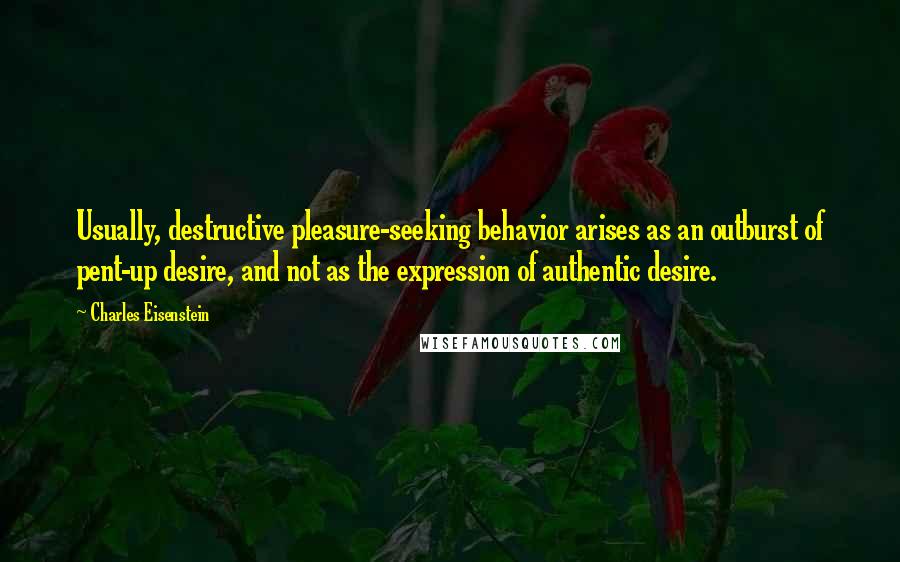 Charles Eisenstein Quotes: Usually, destructive pleasure-seeking behavior arises as an outburst of pent-up desire, and not as the expression of authentic desire.