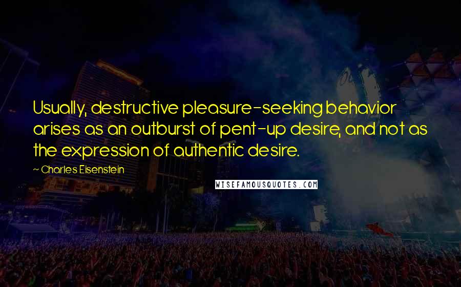 Charles Eisenstein Quotes: Usually, destructive pleasure-seeking behavior arises as an outburst of pent-up desire, and not as the expression of authentic desire.