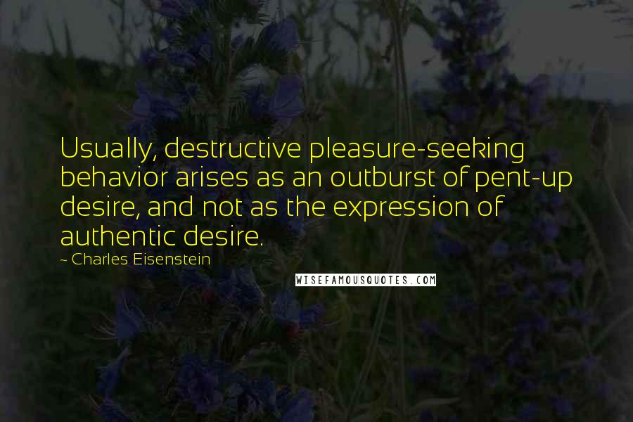 Charles Eisenstein Quotes: Usually, destructive pleasure-seeking behavior arises as an outburst of pent-up desire, and not as the expression of authentic desire.