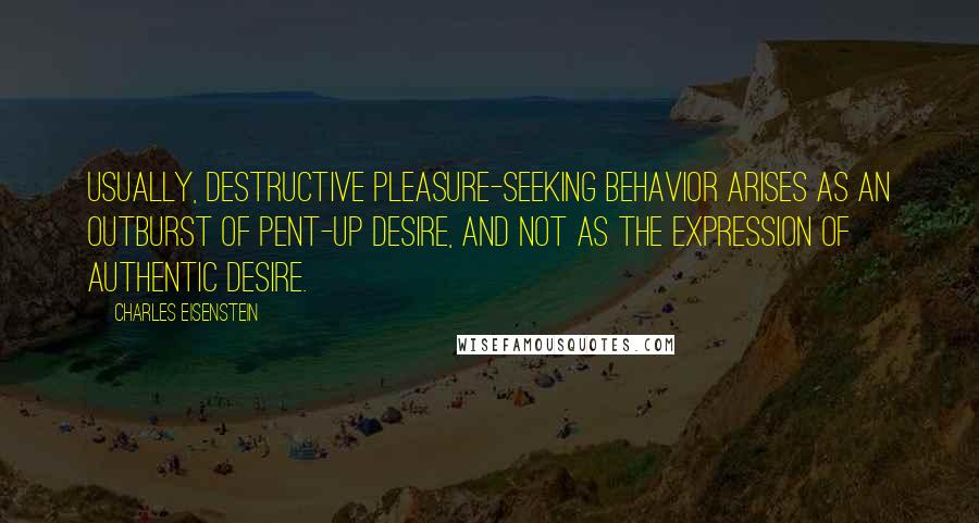 Charles Eisenstein Quotes: Usually, destructive pleasure-seeking behavior arises as an outburst of pent-up desire, and not as the expression of authentic desire.