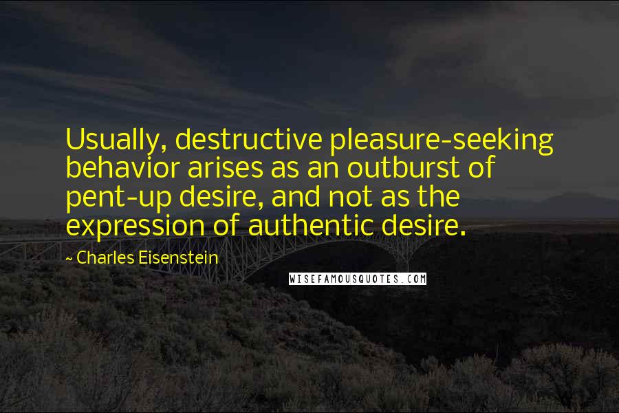 Charles Eisenstein Quotes: Usually, destructive pleasure-seeking behavior arises as an outburst of pent-up desire, and not as the expression of authentic desire.