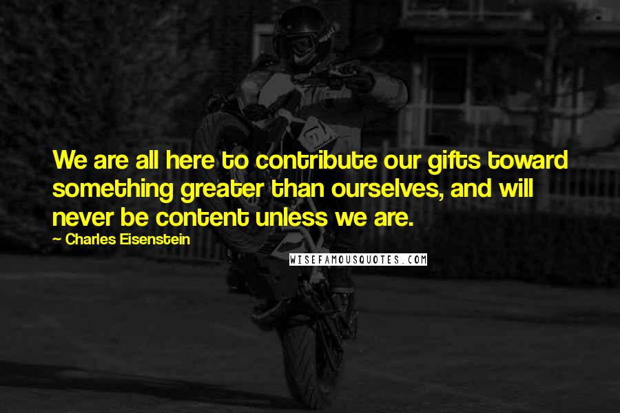 Charles Eisenstein Quotes: We are all here to contribute our gifts toward something greater than ourselves, and will never be content unless we are.