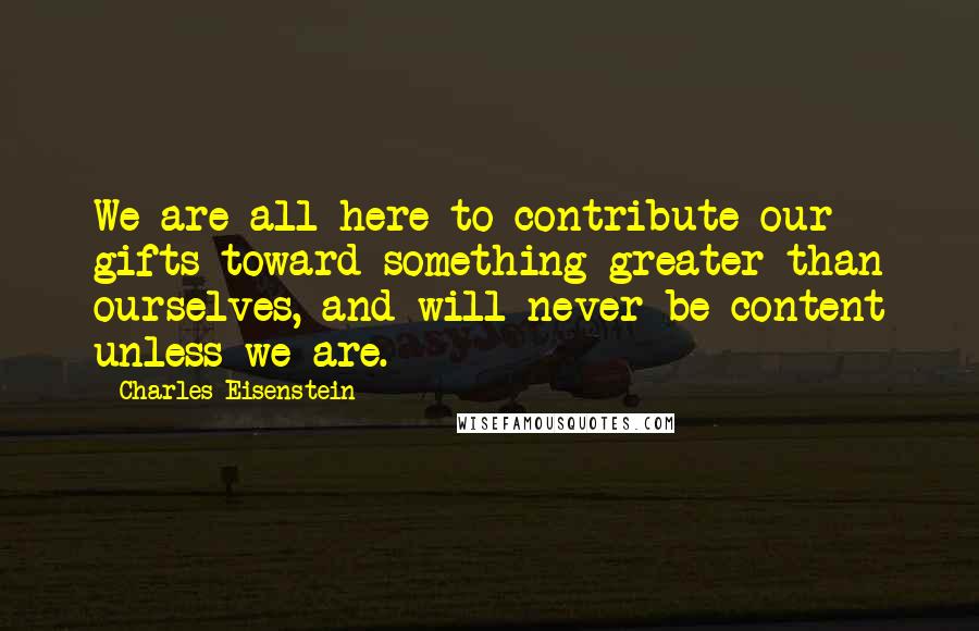 Charles Eisenstein Quotes: We are all here to contribute our gifts toward something greater than ourselves, and will never be content unless we are.