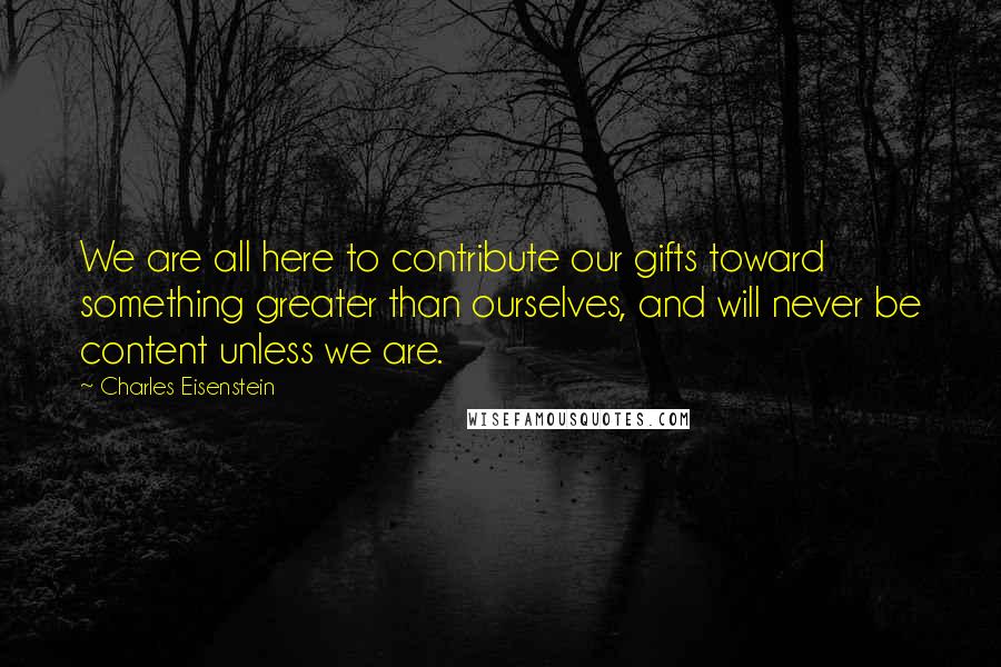 Charles Eisenstein Quotes: We are all here to contribute our gifts toward something greater than ourselves, and will never be content unless we are.