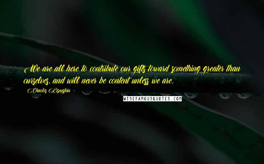 Charles Eisenstein Quotes: We are all here to contribute our gifts toward something greater than ourselves, and will never be content unless we are.